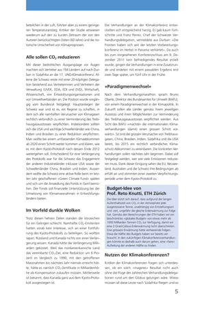 beteilchen in der Luft, führten aber zu einem geringe-   Die Verhandlungen an der Klimakonferenz entwi-
ren Temperaturanstieg. Kritiker der Studie verwiesen     ckelten sich entsprechend harzig. Es gab kaum Fort-
wiederum auf den zu kurzen Zeitraum der von den          schritte und Franz Perrez, Chef der Schweizer Ver-
Autoren berücksichtigten Daten (60 Jahre) und die no-    handlungsdelegation, vermeldete aus Durban: «Die
torische Unsicherheit von Klimaprognosen.                Fronten haben sich seit der letzten Vorbereitungs-
                                                         konferenz im Herbst in Panama verhärtet». Da auch
                                                         bis zum vorgesehenen Konferenzschluss am 9. De-
Alle sollen CO2 reduzieren
                                                         zember 2011 kein befriedigendes Resultat erzielt
Mit dieser bedrohlichen Ausgangslage vor Augen           wurde, gingen die Verhandlungen in eine Zusatzrun-
machten sich Vertreter aus 194 Ländern auf nach Dur-     de und endeten mit einem passablen Ergebnis erst
ban in Südafrika an die 17. UNO-Klimakonferenz. Al-      zwei Tage später, um fünf Uhr in der Frühe.
leine die Schweiz reiste mit einer 20-köpﬁgen Delega-
tion bestehend aus Vertreterinnen und Vertretern der
                                                         «Paradigmenwechsel»
Verwaltung (UVEK, EDA, EDI und EVD), Wirtschaft,
Wissenschaft, von Entwicklungsorganisationen und         Nach dem Verhandlungsmarathon sprach Bruno
von Umweltverbänden an. Die Position wurde vorgän-       Oberle, Direktor des Bundesamtes für Umwelt (BAFU),
gig vom Bundesrat festgelegt. Hauptanliegen der          von einem Paradigmenwechsel in der Klimapolitik. In
Schweiz war und ist es, ein Regime zu schaffen, in       Zukunft sollen alle Länder gemäss ihrem jeweiligen
dem sich alle namhaften Verursacher von Klimagasen       Ausstoss und ihren Möglichkeiten zur Verminderung
rechtlich verbindlich zu einer Verminderung des Treib-   des Treibhausgasausstosses verpﬂichtet werden. Aus
hausgasausstosses verpﬂichten. Insbesondere sollten      Sicht des BAFU «machten die internationalen Klima-
sich die USA und wichtige Schwellenländer wie China,     verhandlungen (damit) einen grossen Schritt vor-
Indien und Brasilien zu einer Reduktion verpﬂichten.     wärts». So sind die grossen Verursacher von Treibhaus-
Man wollte bei einem umfassenden Klimaabkommen           gasen, China, Brasilien, Indien, Südafrika und die USA
ab 2020 einen Schritt weiter kommen und klären, wie      bereit, bis 2015 ein rechtlich verbindliches Klima-
es mit dem Kyoto-Protokoll nach dessen Ende 2012         schutz-Abkommen zu vereinbaren. Die konkreten Ver-
weitergehen soll. Entscheidend für eine Verlängerung     handlungen sollen nächstes Jahr beginnen. Dabei soll
des Protokolls war für die Schweiz das Engagement        festgelegt werden, wer wie viele Emissionen reduzie-
der anderen Industrieländer inklusive USA sowie der      ren muss. Dank dieser Einigung sahen die EU, Neusee-
Schwellenländer China, Brasilien und Indien. Ausser-     land, Australien und die Schweiz ihre Bedingungen als
dem wollte die Schweiz eine aktive Rolle beim im letz-   erfüllt an und stimmten einer zweiten Verpﬂichtungs-
ten Jahr geschaffenen «Green Climate Fund» spielen       periode unter dem Kyoto-Protokoll zu.
und sich um die Ansiedlung des Fonds in Genf bemü-
hen. Der Fonds soll ﬁnanzielle Unterstützung bei der      Budget-Idee von
Umsetzung von Klimamassnahmen in Entwicklungs-            Prof. Reto Knutti, ETH Zürich
ländern bieten.                                           Die Idee stützt sich darauf, dass aufgrund der langen
                                                          Aufenthaltszeit von CO2 in der Atmosphäre jede
                                                          ausgestossene Tonne, unabhängig von Entstehungsort
Im Vorfeld dunkle Wolken                                  und -zeit, ungefähr die gleiche Erderwärmung zur Folge
                                                          hat. Gemäss den Berechnungen der ETH haben wir ein
Trotz diesen hehren Zielen standen die Vorzeichen         beschränktes «globales Budget» von etwas mehr als
für ein Gelingen schlecht. Namhafte CO2-Emitenten         1000 Milliarden Tonnen CO2 zur Verfügung, damit wir
                                                          eine 2-Grad-Celsius-Erderwärmung nicht überschreiten.
hatten vorab kein Interesse, sich an einer Fortfüh-
                                                          Eine grössere Erwärmung hätte verheerende Folgen..
rung des Kyoto-Protokolls zu beteiligen. So wollten       Etwa die Hälfte des Budgets haben wir bereits ver-
Japan, Russland und Kanada nichts von einer Verlän-       braucht. In den zukünftigen Klimakonferenzverhandlun-
                                                          gen könnte es deshalb auch darum gehen, eine «faire»
gerung wissen. Kanada hätte die Verlängerung Milli-
                                                          Aufteilung der anderen Hälfte zu ﬁnden.
arden gekostet. Weil das nordamerikanische Land
das vereinbarte CO2-Ziel, eine Reduktion um 6 Pro-
                                                         Nutzen der Klimakonferenzen?
zent im Vergleich zu 1990, mit den getroffenen
Massnahmen bis nächstes Jahr niemals erreicht hät-       Kritiker der Klimakonferenzen fragen sich unterdes-
te, hätte es nämlich CO2-Zertiﬁkate in Milliardenhö-     sen, ob ein solch «mageres» Resultat nicht auch
he als Kompensation zukaufen müssen. Mittlerweile        ohne die Flüge der zahlreichen Verhandlungsdelega-
ist bekannt, dass Kanada ganz aus dem Kyoto-Proto-       tionen rund um den Globus gelungen wäre. Wieso
koll ausgestiegen ist.                                   müssen all diese Leute nach Südafrika ﬂiegen und so

                                                                                                               5
 