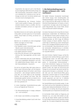 Hauptmärkte. Das zeigt sich auch in den Resulta-       1. Die Rahmenbedingungen im
 ten der diesjährigen AIHK-Wirtschaftsumfrage. Die      Aargau verbessern sich – nicht
 500 mitmachenden Unternehmen schätzen nicht            nachlassen!
 nur im Rückblick 2011 schlechter ein als in der Vor-
 hersage vor einem Jahr. Sie rechnen vielmehr auch      Die beiden Schweizer Grossbanken bescheinigen
 mit einem (noch) schwierigeren 2012.                   dem Kanton Aargau hohe Standortqualität und
                                                        Wettbewerbsfähigkeit. Diese Resultate (Rang 3 bei
 Die
	     Überbewertung des Schweizer Frankens             der CS, Rang 4 bei der UBS) werden von Politik und
 macht unserer, gerade im Aargau, stark exportori-      Wirtschaft berechtigterweise mit Freude zur Kennt-
 entierten Industrie schwer zu schaffen. Die Fran-      nis genommen. Sie zeigen, dass sich der Aargau auf
 kenstärke wird bleiben und kann sich sogar noch        gutem Weg befindet. Dazu müssen Politik, Verwal-
 verstärken.                                            tung und Wirtschaft weiterhin beitragen.

Das Wetter können wir nicht machen, aber die Segel      Am letzten Dienstag hat der Grosse Rat eine Steuer-
richtig stellen und einen guten Kurs im Sturmwetter     gesetzrevision verabschiedet. Der Mittelstand wird
wählen. Darauf haben wir Einfluss, da können wir        um 180 Millionen Franken jährlich entlastet. Die ju-
eingreifen.                                             ristischen Personen müssen dank der Senkung der
                                                        Gewinnsteuersätze ab 2016 knapp 40 Millionen
Besinnen wir uns deshalb auf unsere einzigartigen       Franken weniger an Steuern abliefern. Dieser Ent-
Stärken und tragen wir ihnen Sorge:                     scheid trägt zur Optimierung unserer Standortquali-
	Unserer Weltoffenheit                                 tät bei, ohne untragbare Mindereinnahmen für Kan-
	Der Flexibilität unserer Unternehmungen und der       ton und Gemeinden. Diese Botschaft gilt es auch in
  Tatkraft unserer Unternehmerschaft                    der kommenden Volksabstimmung zu vermitteln.
	Den funktionierenden Infrastrukturen                  Wir haben Wort gehalten und Hand geboten zu ei-
	Der stabilen politischen Situation                    ner massvollen Revision.
	Dem Klima des Vertrauens und der gegenseitigen
  Achtung: Dem Staat gegenüber und dem Sozial-          Mit seiner Initiative «Hightech Aargau» will der Re-
  partner                                               gierungsrat einen weiteren Beitrag zu guten Stand-
	Unseren insbesondere dank dem dualen Bildungs-        ortbedingungen leisten. Vor allem KMU sollen in
  system gut ausgebildeten Mitarbeitern und unse-       ihrer Innovationskraft – der grossen Schlüsselkom-
  rem vergleichsweise liberalen Arbeits- und – dank     petenz im internationalen Konkurrenzkampf –
  dem Steuerwettbewerb – Steuerrecht.                   durch einen erleichterten Zugang zum Know-how
                                                        der Aargauer und Schweizer Bildungsinstitutionen
Da sind wir auf gutem Weg, denn genau daran ar-         gestärkt werden. Wir tragen die Stossrichtung der
beiten unsere Unternehmungen und ihre Exponen-          Vorlage mit und sind bereit, den Kanton bei der Um-
ten! Sie legen die Hände nicht einfach in den Schoss    setzung seines Konzepts zu unterstützen. Wir wer-
und jammern – oder verlangen staatliche Unterstüt-      den aber auch den Kosten-Nutzen-Effekt genau
zung. Nein, sie suchen Wege aus der schwierigen         überwachen. Immerhin haben wir mit der FITT-Stelle
Situation. Und sie glauben auch daran. Über alle        mittlerweile 30 Jahre Erfahrung im Technologie-
Antwortenden gesehen rechnen sie nämlich mit ei-        transfer gesammelt und mehr als 1,5 Millionen
nem leichten Anstieg der Beschäftigung in diesem        Franken unserer Mitgliederbeiträge darin investiert.
Jahr! Dazu gratuliere ich!
                                                        Die Standortförderung soll verstärkt werden. Zu die-
In meiner diesjährigen Standortbestimmung gehe          sem Zweck wird aus einer Stabsstelle eine Abteilung,
ich kurz auf folgende drei Themen ein:                  welche direkt Volkswirtschaftsdirektor Hofmann un-
                                                        terstellt ist. Es ist wichtig, dass die gute aargauische
1.	 ie Rahmenbedingungen im Aargau verbessern
   D                                                    Standortqualität auch entsprechend vermarktet wird.
   sich – nicht nachlassen!
                                                        Im kommenden Herbst wählen wir Regierung und
2.	 ir müssen unser Verhältnis zu Europa klären
   W                                                    Parlament neu, zum ersten Mal (endlich) am glei-
                                                        chen Tag. Bei diesen Wahlen werden die Weichen
3.	 nsere Berufsbildung verdient (noch) mehr Aner-
   U                                                    für die künftige Entwicklung des Standortes Aargau
   kennung                                              gestellt. Nur mit starken bürgerlichen Vertretungen

46
 