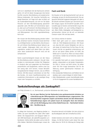 wird uns in absehbarer Zeit der Nachwuchs verloren         Fazit und Dank
                 gehen. Ich will mit dieser Aussage ganz klar keinen
                 Konflikt zwischen Berufsbildung und akademischer           Die Situation ist für die Exportwirtschaft nach wie vor
                 Bildung herbeireden. Wir brauchen Fachkräfte aus           schwieriger als jene für die Binnenwirtschaft. Die aar-
                 beiden Bereichen. Ich frage mich aber mit Blick auf        gauische Wirtschaft insgesamt behauptet sich aber in
                 die Studienabbrecherquote, ob nicht ein Teil dieser        der aktuell unsicheren Situation gut. Das kommt auch
                 Personen auf dem Berufsbildungsweg glücklicher             dem Aargau zugute. Die Einnahmen sprudeln, die fi-
                 geworden wäre. Mit Blick auf Griechenland, Spani-          nanzielle Lage von Kanton und Gemeinden ist gut. Die
                 en, aber auch auf Frankreich: Die Maturitätsquote ist      Grundlage besteht, um auch künftig erfolgreich zu
                 für uns nicht die Messlatte für den Erfolg von Schule      sein. Wenn Politik, Arbeitgeber und Sozialpartner zu-
                 und Bildungswesen. Eine tiefe Jugendarbeitslosig-          sammenwirken, können wir die sich uns bietenden
                 keit ist es!                                               Chancen nutzen. Wir sind dazu bereit.

                 Wir müssen den Berufsbildungsweg attraktiv halten          Zum Schluss möchte ich danken:
                 bzw. attraktiver machen. Einerseits müssen die Inhal-      	  ein Dank geht zuerst an unsere mittlerweile
                                                                              M
                 te und Möglichkeiten von Berufslehre, Berufsmaturi-          mehr als 1550 Mitgliedunternehmen. Wir freuen
                 tät und höherer Berufsbildung besser bekannt ge-             uns, dass die Zahl unserer Mitglieder von Jahr zu
                 macht werden. Zielgruppen dafür sind nicht nur               Jahr steigt. Ich danke Ihnen für Ihre Treue, Ihr Ver-
                 Jugendliche, sondern auch deren Eltern (vor allem,           trauen und die uns gewährte Unterstützung, auf
                 wenn diese ausländischer Herkunft sind) und die              die wir seit Jahren zählen dürfen. Ich hoffe, das
                 Lehrpersonen.                                                bleibt auch in Zukunft so. Wenn wir etwas verbes-
                                                                              sern können, melden Sie sich bitte bei unserer Ge-
                 Damit zusammenhängend müssen wir den Status                  schäftsstelle.
                 der Berufsbildung weiter verbessern. Das gilt insbe-       	  in spezieller Dank geht an unsere Vorstandsmit-
                                                                              E
                 sondere im internationalen Umfeld. Bei Tätigkeiten           glieder, insbesondere an die beiden Vizepräsiden-
                 im Ausland, aber auch gegenüber von Personalver-             ten Otto H. Suhner und Veith Lehner. Sie stellen
                 antwortlichen und Vorgesetzten, welche unser Sys-            einen Teil ihrer knapp bemessenen Zeit für die
                 tem wenig oder nicht kennen, müssen Berufsbil-               Wahrung unserer gemeinsamen Interessen zur
                 dungsabsolventen belegen können, was sie effektiv            Verfügung.
                 können. Mit Blick darauf unterstützen wir den Plan         	  en anwesenden Politikerinnen und Politikern bin ich
                                                                              D
                 des Bundes, mit einem Qualifikationsrahmen und               dankbar, wenn unsere Anliegen ihr Gehör finden.
                 zusätzlichen Informationen zu den jeweiligen Zeug-         	  llen Mitarbeitenden unserer Geschäftsstelle danke
                                                                              A
                 nissen mehr Transparenz zu schaffen.                         ich für ihr Engagement für unsere Handelskammer.




                 Tankstellenshops als Zankapfel?
                 von Philip Schneiter, lic. iur., Rechtsanwalt, juristischer Mitarbeiter der AIHK, Aarau

Arbeitsschutz-                         Vor ein paar Wochen hat der Nationalrat eine parlamentarische Initiative zur
politik                                «Liberalisierung der Öffnungszeiten von Tankstellenshops» angenommen. Die
                                       Gewerkschaften reagierten empört und drohten bereits mit dem Referendum.
                                       Tankstellenshops eignen sich jedoch kaum als Zankapfel. Denn die Initiative
                                       zielt auf die Befriedigung eines echten Bedürfnisses der – Nachtarbeit leisten-
                                       den – Bevölkerung ab.



                 Es obliegt den Kantonen, eine Regelung darüber zu          Anwohner dennoch nicht dulden. Vor Lärm schützt sie
                 treffen, bis wann Geschäfte ihre Läden offen halten        das Bundesgesetz über den Umweltschutz (USG).
                 dürfen. Die Aargauerinnen und Aargauer haben im
                 Jahr 2005 beschlossen, die Ladenöffnungszeiten zu li-      Andere Kantone sind (noch) nicht so liberal wie der
                 beralisieren. Seither dürfen die Läden rund um die Uhr     Aargau. So hält der Kanton Luzern daran fest, dass
                 offen bleiben. Nächtliche Ruhestörungen müssen die         Läden bloss bis 18:30 Uhr (Montag bis Freitag) oder

                 48
 