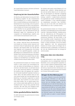 den ausgerichteten Sortiment und einem auf kleinere        Die Initiative weist gewiss einige Mängel auf: Es ist
Snacks beschränkten Sortiment.                             absehbar, dass – weiterhin – darüber gestritten wer-
                                                           den wird, bei welchen Waren es sich um solche han-
                                                           delt, die überwiegend von Reisenden nachgefragt
Empörung bei den Gewerkschaften
                                                           werden. Es ist auch zu bedauern, dass die Tankstel-
Der Beschluss des Nationalrates hat erstaunlich hefti-     lenshops – weiterhin – in jedem Kanton unterschied-
ge Empörung ausgelöst: Für den Schweizerischen             lich ausgestaltet sein werden. Es bleibt den Kantonen
Gewerkschaftsbund ist er schlicht «inakzeptabel».          nämlich vorbehalten, in ihren Ladenöffnungsgeset-
Denn es werde die Belastung, die Nachtarbeit für Ar-       zen beispielsweise vorzusehen, dass Tankstellen-
beitnehmerinnen mit sich bringe, nicht ernst genom-        shops, die nach 23 Uhr offen sind, höchstens eine
men. Die Gewerkschaft Unia sieht in der parlamenta-        Verkaufsfläche von 100 m2 aufweisen dürfen.
rischen Initiative von Christian Lüscher darüber hinaus
einen «Türöffner für eine generelle Deregulierung»         Die parlamentarische Initiative von Christan Lüscher
der Arbeitszeiten. Dass die Arbeitnehmerschaft das         zielt jedoch auf die Befriedigung eines echten Bedürf-
Referendum gegen die «Liberalisierung der Öff-             nisses der – Nachtarbeit leistenden – Bevölkerung ab:
nungszeiten von Tankstellenshops» ergreifen wird,          Von der «Liberalisierung der Öffnungszeiten von
scheint bereits eine beschlossene Sache zu sein.           Tankstellenshops» werden gerade diejenigen Arbeit-
                                                           nehmerinnen profitieren, die heute bereits in der
                                                           Nacht beschäftigt werden, beispielsweise Polizistin-
Keine Liberalisierung zu befürchten
                                                           nen und Krankenschwestern. Sie erhalten die Mög-
Die – unkluge – Wahl des Titels für die parlamentari-      lichkeit, zu Zeiten einzukaufen, die auf ihre Arbeits-
sche Initiative von Christian Lüscher mag einen will-      zeiten abgestimmt sind. Die parlamentarische
kommenen Anlass für Spekulationen über «geheime            Initiative von Christan Lüscher mit Anliegen des Ar-
Absichten» des Initianten bilden. Der Titel darf aber      beitnehmerschutzes zu bekämpfen, muss bereits aus
über Folgendes nicht hinwegtäuschen: Die Initiative        der Sicht der Arbeitnehmerschaft als einäugig be-
regelt nicht die Ladenöffnungszeiten, sondern die          zeichnet werden.
Beschäftigung von Arbeitnehmerinnen in der Nacht.
Darüber hinaus möchte die Initiative gar nichts libera-
                                                           Diskussion über eine Liberalisie-
lisieren. In der Nacht soll ja weiterhin bloss ein über-
                                                           rung
wiegend auf die Bedürfnisse von Reisenden ausge-
richtetes Sortiment verkauft werden dürfen.                Die AIHK befürwortet es ganz allgemein, darüber
                                                           nachzudenken, ob ein so weitgehendes Verbot der
Die parlamentarische Initiative von Christian Lüscher      Nachtarbeit, wie es zurzeit gesetzlich vorgesehen ist,
möchte in einem sachlich eng umschriebenen Be-             noch zu unserer modernen Gesellschaft passt. Dabei
reich das Verbot der Beschäftigung von Arbeitneh-          sollen auch die Anliegen der Gewerkschaften und
merinnen in der Nacht lockern. Sie zielt damit darauf      der Kirche zur Sprache kommen. Die Diskussion muss
ab, ein ganz bestimmtes Bedürfnis zu befriedigen.          aber unabhängig von der parlamentarischen Initiative
Die Initiative ist aber nicht geeignet, der so genann-     von Christian Lüscher geführt werden.
ten 24-Stunden-Gesellschaft irgendwie Vorschub zu
leisten. Weil in der Nacht weiterhin bloss ein Sorti-       Bringen Sie Ihre Meinung ein!
ment verkauft werden darf, das überwiegend auf die
                                                            Auf unserer Webseite (www.aihk.ch/politik/ver-
Bedürfnisse von Reisenden ausgerichtet ist, besteht
                                                            nehmlassungen) informieren wir über alle lau-
keine Gefahr, dass Kundinnen von einem Konsum-
                                                            fenden Vernehmlassungsverfahren. Interessierte
trieb erfasst werden, der nur gestillt werden kann,
                                                            können dort die Unterlagen bestellen. Die Ge-
wenn mehrere andere Läden geöffnet sind. Wer eine
                                                            schäftsstelle freut sich über Ihre Rückmeldung und
Handtasche kauft, mag sich dazu passende Schuhe
                                                            nimmt Beurteilungen aus Firmensicht gerne in die
wünschen. Wer aber bloss eine Fertigpizza kauft,
                                                            Argumentation der AIHK auf. Auf unserer Websei-
wird höchstens Lust auf ein Tiramisu bekommen.
                                                            te finden Sie auch alle unsere Stellungnahmen zu
                                                            Gesetzesentwürfen von Bund und Kanton, die für
Echtes gesellschaftliches Bedürfnis                         die Wirtschaft relevant sind. Besonders wichtige
                                                            Geschäfte stellen wir zudem in unseren Mitteilun-
Die AIHK befürwortet die parlamentarische Initiative
                                                            gen vor.
von Christian Lüscher.

50
 