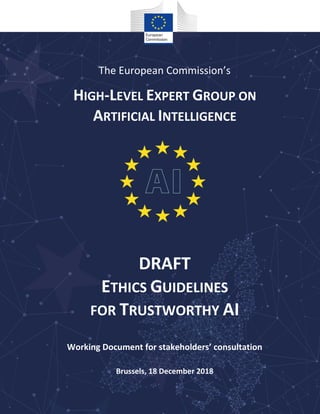 The European Commission’s
HIGH-LEVEL EXPERT GROUP ON
ARTIFICIAL INTELLIGENCE
DRAFT
ETHICS GUIDELINES
FOR TRUSTWORTHY AI
Working Document for stakeholders’ consultation
Brussels, 18 December 2018
 