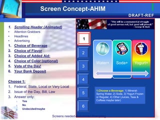 Screen Concept-AHIM
                                                                                  DRAFT-REF

1. Scrolling Header (Animated)
•    Attention Grabbers
•    Headlines
•    Advertising
                                                1
1.   Choice of Beverage
2.   Choice of Flavor
                                               2
3.   Choice of Added Aid:
4.   Choice of Color (optional)
                                                        Water+          Soda+          Yogurt+
5.   Vote of the Day!                          3
6.   Your Bank Deposit

Choose 1:
                                               4
1. Federal, State, Local or Very Local
                                                        1.Choose a Beverage: 1) Mineral-
2. Issue of the Day, Bill, Law                 5        Spring Water, 2) Soda, 3) Yogurt Frozen
3. Answer only:                                         or Regular, 4) Other (Juices, Teas &
      1.   Yes                                          Coffees maybe later)
           No
      2.
                                               6
      3.   Undecided/maybe

                             Screens needed-Automated Prompting
 