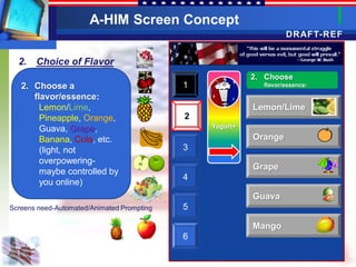 A-HIM Screen Concept
                                                                   DRAFT-REF


  2. Choice of Flavor
                                                          2. Choose
   2. Choose a                              1               flavor/essence:

      flavor/essence:
        Lemon/Lime,                                       Lemon/Lime
        Pineapple, Orange,                  2
        Guava, Grape,                           Yogurt+

        Banana, Cola, etc.                                Orange
        (light, not                         3
        overpowering-
                                                          Grape
        maybe controlled by
                                            4
        you online)
                                                          Guava
Screens need-Automated/Animated Prompting   5

                                                          Mango
                                            6
 