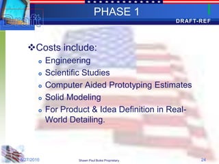 PHASE 1
                                                   DRAFT-REF




   Costs include:
           Engineering
           Scientific Studies
           Computer Aided Prototyping Estimates
           Solid Modeling
           For Product & Idea Definition in Real-
            World Detailing.



5/27/2010           Shawn Paul Boike Proprietary         24
 