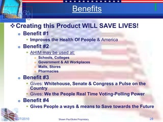 Benefits

Creating this Product WILL SAVE LIVES!
     Benefit #1
        Improves the Health Of People & America
     Benefit #2
        AHIM may be used at:
                Schools, Colleges
                Government & All Workplaces
                Malls, Stores
                Pharmacies
     Benefit #3
        Gives: Whitehouse, Senate & Congress a Pulse on the
         Country
        Gives: We the People Real Time Voting-Polling Power
     Benefit #4
        Gives People a ways & means to Save towards the Future

 5/27/2010                 Shawn Paul Boike Proprietary        28
 