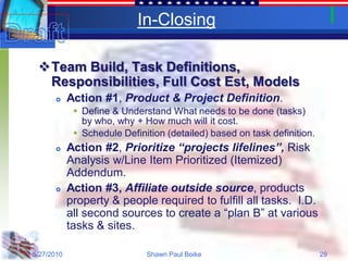 In-Closing

 Team Build, Task Definitions,
  Responsibilities, Full Cost Est, Models
           Action #1, Product & Project Definition.
              Define & Understand What needs to be done (tasks)
               by who, why + How much will it cost.
              Schedule Definition (detailed) based on task definition.
           Action #2, Prioritize “projects lifelines”, Risk
            Analysis w/Line Item Prioritized (Itemized)
            Addendum.
           Action #3, Affiliate outside source, products
            property & people required to fulfill all tasks. I.D.
            all second sources to create a “plan B” at various
            tasks & sites.

5/27/2010                     Shawn Paul Boike                            29
 