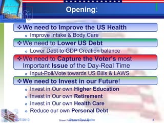 Opening:

We need to Improve the US Health
           Improve Intake & Body Care
We need to Lower US Debt
           Lower Debt to GDP Creation balance
We need to Capture the Voter’s most
 Important Issue of the Day-Real Time
           Input-Poll/Vote towards US Bills & LAWS
We need to Invest in our Future!
           Invest in Our own Higher Education
           Invest in Our own Retirement
           Invest in Our own Health Care
           Reduce our own Personal Debt
5/27/2010                      Shawn Paul Boike
                       Shawn Paul Boike Proprietary   4
 