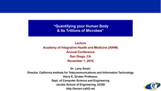 “Quantifying your Human Body
& Its Trillions of Microbes”
Lecture
Academy of Integrative Health and Medicine (AIHM)
Annual Conference
San Diego, CA
November 1, 2016
Dr. Larry Smarr
Director, California Institute for Telecommunications and Information Technology
Harry E. Gruber Professor,
Dept. of Computer Science and Engineering
Jacobs School of Engineering, UCSD
http://lsmarr.calit2.net
1
 