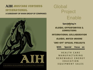 AIH MUSTANG VENTURES                         Global
  INTERNATIONAL
  A SUBSIDIARY OF KHAN GROUP OF COMPANIES
                                                  Project
                                                       Enable
                                                       rs
                                                   Specializing in
                                                GLOBAL OPPORTUNITIES &
                                                     CONNECTIONS
                                              INTERNATIONAL COLLABORATION
                                                 GLOBAL MATCH-MAKING
                                               ‘ONE-OFF’ SPECIAL PROJECTS
                                                 With   Special   Focus on

                                                    HEALTH CARE


                  AIH
A BUSINESS DEVELOPMENT & CONSULTING COMPANY
                                                  MANUFACTURING
                                                 RENEWABLE ENERGY
                                                     EDUCATION
                                                  EQUIPMENT SALES
 