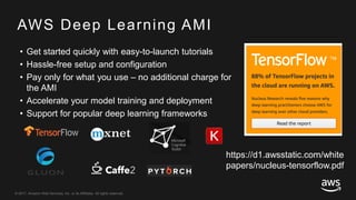 © 2017, Amazon Web Services, Inc. or its Affiliates. All rights reserved.
AWS Deep Learning AMI
• Get started quickly with easy-to-launch tutorials
• Hassle-free setup and configuration
• Pay only for what you use – no additional charge for
the AMI
• Accelerate your model training and deployment
• Support for popular deep learning frameworks
https://d1.awsstatic.com/white
papers/nucleus-tensorflow.pdf
 
