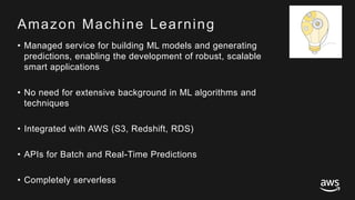 © 2017, Amazon Web Services, Inc. or its Affiliates. All rights reserved.
Amazon Machine Learning
• Managed service for building ML models and generating
predictions, enabling the development of robust, scalable
smart applications
• No need for extensive background in ML algorithms and
techniques
• Integrated with AWS (S3, Redshift, RDS)
• APIs for Batch and Real-Time Predictions
• Completely serverless
 