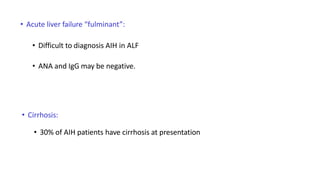 • Acute liver failure “fulminant”:
• Difficult to diagnosis AIH in ALF
• ANA and IgG may be negative.
• Cirrhosis:
• 30% of AIH patients have cirrhosis at presentation
 