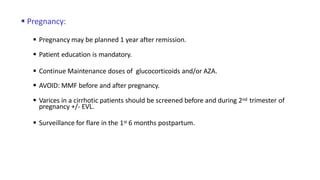  Pregnancy:
 Pregnancy may be planned 1 year after remission.
 Patient education is mandatory.
 Continue Maintenance doses of glucocorticoids and/or AZA.
 AVOID: MMF before and after pregnancy.
 Varices in a cirrhotic patients should be screened before and during 2nd trimester of
pregnancy +/- EVL.
 Surveillance for flare in the 1st 6 months postpartum.
 