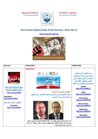 ARAB INSTITUTE
For Human Rights
INSTITUT ARABE
des droits de l’homme
The Human Rights Daily Press Review- 2013-05.11
http://www.aihr-iadh.org
Sources Information Multimedia
‫ﺣﻮل‘‘ﻋﮭﺪ‬ ‫ﺗﺤﺴﯿﺴﯿﺔ‬ ‫وﻣﻀﺔ‬
‫واﻟﺤﺮﯾﺎت‬ ‫ﻟﻠﺤﻘﻮق‬ ‫‘‘ﺗﻮﻧﺲ‬
http://ow.ly/kTAMy
(Assabah)
http://ow.ly/kTBr1
‫ﺧﻄﺮ‬ ‫ﻓﻲ‬ ‫اﻟﺤﺮﯾﺎت‬ ‫و‬ ‫اﻟﺤﻘﻮق‬
Astrolabtv
http://ow.ly/kShZm
AIHR-IADH
‫اﻟﺤﻘﻮق‬‫واﻟﺤﺮﯾﺎت‬‫ﻓﻲ‬‫اﻟﺪﺳﺘﻮر‬ :
‫ﻣﻤﺜﻠﻮ‬‫اﻟﻤﺠﺘﻤﻊ‬‫اﻟﻤﺪﻧﻲ‬‫ﯾﺴﺘﻨﻜﺮون‬‫ﺿﻌﻒ‬‫اﻟﺘﻨﺼﯿﺺ‬‫ﻋﻠﻰ‬‫اﻟﺤﻘﻮق‬
‫واﻟﺤﺮﯾﺎت‬‫ﻓﻲ‬‫ﻣﺴﻮدة‬‫اﻟﺪﺳﺘﻮر‬
‫ﺣﺬر‬‫ﻋﻤﯿﺪ‬‫اﻟﻤﺤﺎﻣﯿﻦ‬‫ﺷﻮﻗﻲ‬‫اﻟﻄﺒﯿﺐ‬‫ﺑﺄن‬"‫اﻟﮭﯿﺌﺔ‬‫اﻟﻮطﻨﯿﺔ‬‫ﻟﻠﻤﺤﺎﻣﯿﻦ‬‫اﻟﺘﻮﻧﺴﯿﯿﻦ‬‫ﺳﺘﻜﻮن‬
‫ﺑﺎﻟﻤﺮﺻﺎد‬‫ﻟﻜﻞ‬‫ﻣﺤﺎوﻻت‬‫اﻻﻟﺘﻔﺎف‬‫ﻋﻠﻰ‬‫اﻟﺤﻘﻮق‬‫واﻟﺤﺮﯾﺎت‬"‫وﻗﺎل‬‫إن‬‫اﻟﮭﯿﺌﺔ‬"‫ﻟﻦ‬‫ﺗﺴﺎﻧﺪ‬
‫إﻻ‬‫دﺳﺘﻮرا‬‫ﯾﻜﺮس‬‫ﻟﺪوﻟﺔ‬‫ﻣﺪﻧﯿﺔ‬
‫ﻟﺤﻘﻮق‬ ‫اﻟﻌﺮﺑﻲ‬ ‫اﻟﻤﻌﮭﺪ‬ ‫ﺑﯿﺎن‬
‫اﻟﺒﺮوﺗﻮﻛﻮل‬ ‫دﺧﻮل‬ ‫ﺣﻮل‬ ‫اﻹﻧﺴﺎن‬
‫اﻟﻤﻠ‬ ‫اﻻﺧﺘﯿﺎري‬‫اﻟﺪوﻟﻲ‬ ‫ﺑﺎﻟﻌﮭﺪ‬ ‫ﺤﻖ‬
‫اﻻﻗﺘﺼﺎدﯾﺔ‬ ‫ﺑﺎﻟﺤﻘﻮق‬ ‫اﻟﺨﺎص‬
‫اﻟﺘﻨﻔﯿﺬ‬ ‫ﺣﯿﺰ‬ ‫واﻟﺜﻘﺎﻓﯿﺔ‬ ‫واﻻﺟﺘﻤﺎﻋﯿﺔ‬
(AIHR)
http://ow.ly/kMEJn
(TAP)
http://ow.ly/kRAUN
(Arabnews)
http://ow.ly/kRTqN
(Binaanews)
http://ow.ly/kRTxS
(Webradar)
http://ow.ly/kRTPz
(Assabah)
http://ow.ly/kTCb4
 