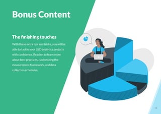 18
The ﬁnishing touches
With these extra tips and tricks, you will be
able to tackle your L&D analytics projects
with conﬁdence. Read on to learn more
about best practices, customizing the
measurement framework, and data
collection schedules.
Bonus Content
 