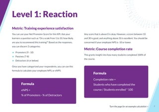 6
Metric: Training experience satisfaction
You can use your Net Promoter Score for this KPI. Ask your
learners a question such as “On a scale from 1 to 10, how likely
are you to recommend this training?” Based on the responses,
you can discern 3 categories:
● Promoters (9 - 10)
● Passives (7-8)
● Detractors (6 or below)
Once you have categorized your respondents, you can use this
formula to calculate your employee NPS, or eNPS:
Formula
eNPS =
% of Promoters - % of Detractors
Any score that is above 0 is okay. However, a score between 10
and 30 is good, and anything above 50 is excellent. You should be
concerned if your employee NPS is -10 or lower.
Metric: Course completion rate
This grants insight into how many students completed 100% of
the course.
Turn the page for an example calculation >
Level 1: Reaction
Formula
Completion rate =
Students who have completed the
course / Students enrolled * 100
 