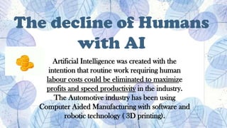 The decline of Humans
with AI
Artificial Intelligence was created with the
intention that routine work requiring human
labour costs could be eliminated to maximize
profits and speed productivity in the industry.
The Automotive industry has been using
Computer Aided Manufacturing with software and
robotic technology ( 3D printing).
 