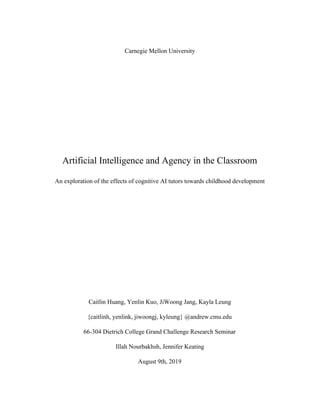  
Carnegie Mellon University
Artificial Intelligence and Agency in the Classroom
An exploration of the effects of cognitive AI tutors towards childhood development
Caitlin Huang, Yenlin Kuo, JiWoong Jang, Kayla Leung
{caitlinh, yenlink, jiwoongj, kyleung} @andrew.cmu.edu
66-304 Dietrich College Grand Challenge Research Seminar
Illah Nourbakhsh, Jennifer Keating
August 9th, 2019
 
