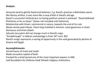 Analysis.

Accounts tend to glorify David and Solomon. E.g. David's promise o Bathsheba seems
like literary artifice; it was more like a coup d'état in David’s old age.
David is successful militarily but no lasting political control is achieved. “David defeated
Philistines as far as Gezer” (Gezer not included until Solomon).
Relationship with Hiram: commercial in nature, towards the end of his rule.
Moab merely paid tribute. Client king installed in Ammon. Local governors in Aram
Damascus and Aram Zobah.
Jebusite Jerusalem did not change much in David’s reign.
“breakthrough” in Hebron archaeology is from 10th cent. BCE
David’s resign represents a seizing of opportunity in the void generated by decline of
Assyria and Egypt.

Accomplishments:
Joined house of Israel and Judah
Made Jerusalem capital of both
Created for a brief period one of the most important powers in ANE.
Laid foundation for (Hebrew God) Yahweh religious institutions.
 