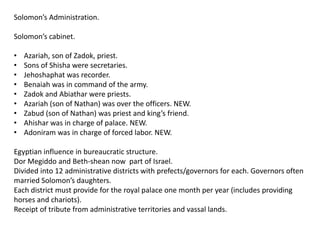 Solomon’s Administration.

Solomon’s cabinet.

•   Azariah, son of Zadok, priest.
•   Sons of Shisha were secretaries.
•   Jehoshaphat was recorder.
•   Benaiah was in command of the army.
•   Zadok and Abiathar were priests.
•   Azariah (son of Nathan) was over the officers. NEW.
•   Zabud (son of Nathan) was priest and king’s friend.
•   Ahishar was in charge of palace. NEW.
•   Adoniram was in charge of forced labor. NEW.

Egyptian influence in bureaucratic structure.
Dor Megiddo and Beth-shean now part of Israel.
Divided into 12 administrative districts with prefects/governors for each. Governors often
married Solomon’s daughters.
Each district must provide for the royal palace one month per year (includes providing
horses and chariots).
Receipt of tribute from administrative territories and vassal lands.
 