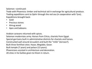Solomon –continued-
Trade with Phoenicia: timber and technical aid in exchange for agricultural produce.
Trading expeditions sent to Ophir through the red sea (in cooperation with Tyre).
Expeditions brought back:
• Gold
• Precious stones
• Almug wood
• Apes and baboons

Arabian caravans returned with spices.
Solomon modernizes army. Horses from Cilicia, chariots from Egypt.
Special garrisons built in administrative districts for chariots and horses.
Constructed wall around Jerusalem and built the “millo” (terrace?).
Built three fortified cities: Hazor, Megiddo, Gezer.
Built temple (7 years) and palace (13 years).
Phoenicians assisted in architecture and decoration.
20 cities in he Galilee given to Hiram in return.
 