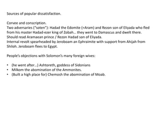 Sources of popular dissatisfaction.

Corvee and conscription.
Two adversaries (“soten”): Hadad the Edomite (=Aram) and Rezon son of Eliyada who fled
from his master Hadad-ezer king of Zobah… they went to Damascus and dwelt there.
Should read Aramaean prince / Rezon Hadad son of Eliyada.
Internal revolt spearheaded by Jeroboam an Ephraimite with support from Ahijah from
Shiloh. Jeroboam flees to Egypt.

People’s objections with Solomon’s many foreign wives:

• (he went after…) Ashtoreth, goddess of Sidonians
• Milkom the abomination of the Ammonites.
• (Built a high place for) Chemosh the abomination of Moab.
 