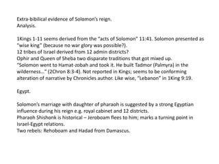 Extra-bibilical evidence of Solomon’s reign.
Analysis.

1Kings 1-11 seems derived from the “acts of Solomon” 11:41. Solomon presented as
“wise king” (because no war glory was possible?).
12 tribes of Israel derived from 12 admin districts?
Ophir and Queen of Sheba two disparate traditions that got mixed up.
“Solomon went to Hamat-zobah and took it. He built Tadmor (Palmyra) in the
wilderness…” (2Chron 8:3-4). Not reported in Kings; seems to be conforming
alteration of narrative by Chronicles author. Like wise, “Lebanon” in 1King 9:19.

Egypt.

Solomon’s marriage with daughter of pharaoh is suggested by a strong Egyptian
influence during his reign e.g. royal cabinet and 12 districts.
Pharaoh Shishonk is historical – Jeroboam flees to him; marks a turning point in
Israel-Egypt relations.
Two rebels: Rehoboam and Hadad from Damascus.
 