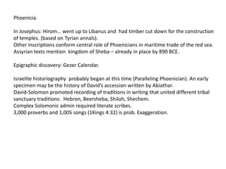 Phoenicia.

In Josephus: Hirom… went up to Libanus and had timber cut down for the construction
of temples. (based on Tyrian annals).
Other inscriptions conform central role of Phoenicians in maritime trade of the red sea.
Assyrian texts mention kingdom of Sheba – already in place by 890 BCE.

Epigraphic discovery: Gezer Calendar.

Israelite historiography probably began at this time (Paralleling Phoenician). An early
specimen may be the history of David’s accession written by Abiathar.
David-Solomon promoted recording of traditions in writing that united different tribal
sanctuary traditions: Hebron, Beersheba, Shiloh, Shechem.
Complex Solomonic admin required literate scribes.
3,000 proverbs and 1,005 songs (1Kings 4:32) is prob. Exaggeration.
 