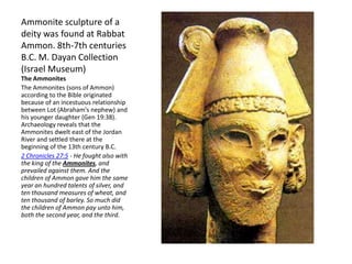 Ammonite sculpture of a
deity was found at Rabbat
Ammon. 8th-7th centuries
B.C. M. Dayan Collection
(Israel Museum)
The Ammonites
The Ammonites (sons of Ammon)
according to the Bible originated
because of an incestuous relationship
between Lot (Abraham's nephew) and
his younger daughter (Gen 19:38).
Archaeology reveals that the
Ammonites dwelt east of the Jordan
River and settled there at the
beginning of the 13th century B.C.
2 Chronicles 27:5 - He fought also with
the king of the Ammonites, and
prevailed against them. And the
children of Ammon gave him the same
year an hundred talents of silver, and
ten thousand measures of wheat, and
ten thousand of barley. So much did
the children of Ammon pay unto him,
both the second year, and the third.
 