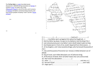 The Tel Dan Stele is a stele (inscribed stone)
discovered in 1993/94 during excavations at Tel Dan in
northern Israel. Its author was a king
ofDamascus, Hazael or one of his sons, and it contains
an Aramaic inscription commemorating victories over
local ancient peoples including "Israel" and the "House
of David."



      ---




--
                                                     -

                                                          1'. [.....................].......[...................................] and cut [.........................]
                                                          2'. [.........] my father went up [against him when] he fought at[....]
                                                          3'. And my father lay down, he went to his [fathers]. And the king of I[s-]
                                                          4'. rael entered previously in my father's land. [And] Hadad made me king.
                                                          5'. And Hadad went in front of me, [and] I departed from [the] seven[.....]
                                                          6'. of my kingdom, and I slew [seve]nty kin[gs], who harnessed thou[sands of
                                                          cha-]
                                                          7'. riots and thousands of horsemen (or: horses). [I killed Jeho]ram son of
                                                          [Ahab]
                                                          8'. king of Israel, and I killed [Ahaz]iahu son of [Jehoram kin]g
                                                          9'. of the House of David. And I set [their towns into ruins and turned]
                                                          10'. their land into [desolation........................]
                                                          11'. other ...[......................................................................... and Jehu ru-]
                                                          12'. led over Is[rael......................................................................and I laid]
                                                          13'. siege upon [............................................................]
 