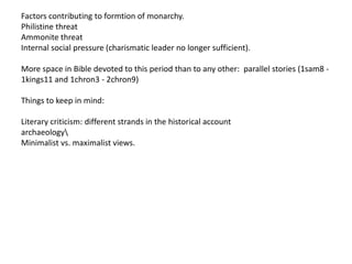 Factors contributing to formtion of monarchy.
Philistine threat
Ammonite threat
Internal social pressure (charismatic leader no longer sufficient).

More space in Bible devoted to this period than to any other: parallel stories (1sam8 -
1kings11 and 1chron3 - 2chron9)

Things to keep in mind:

Literary criticism: different strands in the historical account
archaeology
Minimalist vs. maximalist views.
 