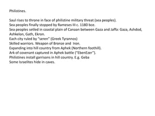Philistines.

Saul rises to throne in face of philistine military threat (sea peoples).
Sea peoples finally stopped by Rameses III c. 1180 bce.
Sea peoples setled in coastal plain of Canaan between Gaza and Jaffa: Gaza, Ashdod,
Ashkelon, Gath, Ekron.
Each city ruled by “seren” (Greek Tyrannos)
Skilled warriors. Weapon of Bronze and Iron.
Expanding into hill country from Aphek (Northern foothill).
Ark of covenant captured in Aphek battle (“EbenEzer”).
Philistines install garrisons in hill country. E.g. Geba
Some Israelites hide in caves.
 