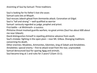 Anointing of Saul by Samuel: Three traditions

Saul is looking for his father’s lost she-asses
Samuel casts lots at Mizpah.
Saul rescues Jabesh-gilead from Ammonite attack. Coronation at Gilgal.
Saul is “tall and strong” – well qualified as warrior
Samuel: variously regarded as judge, prophet and priest.
First battle – at Michmash– a success.
Philistine threat involved guerilla warfare; no great armies (Saul has about 600 about
me near Gibeah).
David distinguishes himself in repelling philistine advance from south.
Saul’s mistake: fighting in the open plain – near Mt. Gilboa. Diverging traditions
concerning his death.
Other enemies: Moabites, Ammonites, Edomites, king of Zobah and Amalekites.
Amalekites: special enemy – first to attack Israel from the rear, unprovoked.
Samuel denounced Saul for sparing Agag and animals.
Saul became king at 1 and rules for 2 years? (1Sam 13:1).
 