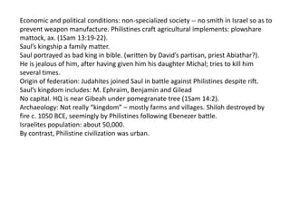 Economic and political conditions: non-specialized society -- no smith in Israel so as to
prevent weapon manufacture. Philistines craft agricultural implements: plowshare
mattock, ax. (1Sam 13:19-22).
Saul’s kingship a family matter.
Saul portrayed as bad king in bible. (written by David’s partisan, priest Abiathar?).
He is jealous of him, after having given him his daughter Michal; tries to kill him
several times.
Origin of federation: Judahites joined Saul in battle against Philistines despite rift.
Saul’s kingdom includes: M. Ephraim, Benjamin and Gilead
No capital. HQ is near Gibeah under pomegranate tree (1Sam 14:2).
Archaeology: Not really “kingdom” – mostly farms and villages. Shiloh destroyed by
fire c. 1050 BCE, seemingly by Philistines following Ebenezer battle.
Israelites population: about 50,000.
By contrast, Philistine civilization was urban.
 