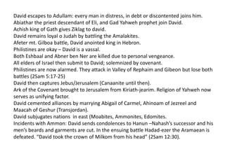 David escapes to Adullam: every man in distress, in debt or discontented joins him.
Abiathar the priest descendant of Eli, and Gad Yahweh prophet join David.
Achish king of Gath gives Ziklag to david.
David remains loyal o Judah by battling the Amalakites.
Afeter mt. Gilboa battle, David anointed king in Hebron.
Philistines are okay – David is a vassal.
Both Eshbaal and Abner ben Ner are killed due to personal vengeance.
All elders of Israel then submit to David; solemnized by covenant.
Philistines are now alarmed. They attack in Valley of Rephaim and Gibeon but lose both
battles (2Sam 5:17-25)
David then captures Jebus/Jerusalem (Canaanite until then).
Ark of the Covenant brought to Jerusalem from Kiriath-jearim. Religion of Yahweh now
serves as unifying factor.
David cemented alliances by marrying Abigail of Carmel, Ahinoam of Jezreel and
Maacah of Geshur (Transjordan).
David subjugates nations in east (Moabites, Ammonites, Edomites.
Incidents with Ammon: David sends condolences to Hanun –Nahash’s successor and his
men’s beards and garments are cut. In the ensuing battle Hadad-ezer the Aramaean is
defeated. “David took the crown of Milkom from his head” (2Sam 12:30).
 