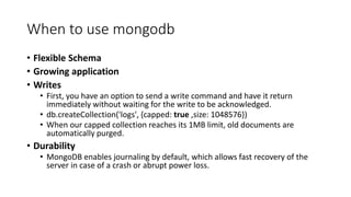 When to use mongodb
Flexible Schema
Growing application
Writes
First, you have an option to send a write command and have it return
immediately without waiting for the write to be acknowledged.
db.createCollection('logs', {capped: true ,size: 1048576})
When our capped collection reaches its 1MB limit, old documents are
automatically purged.
Durability
MongoDB enables journaling by default, which allows fast recovery of the
server in case of a crash or abrupt power loss.