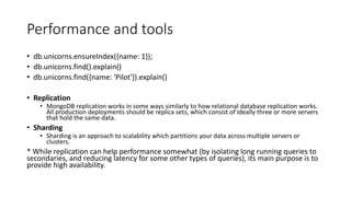 Performance and tools
db.unicorns.ensureIndex({name: 1});
db.unicorns.find().explain()
db.unicorns.find({name: 'Pilot'}).explain()
Replication
MongoDB replication works in some ways similarly to how relational database replication works.
All production deployments should be replica sets, which consist of ideally three or more servers
that hold the same data.
Sharding
Sharding is an approach to scalability which partitions your data across multiple servers or
clusters.
* While replication can help performance somewhat (by isolating long running queries to
secondaries, and reducing latency for some other types of queries), its main purpose is to
provide high availability.