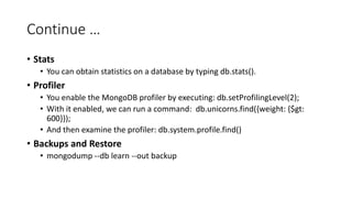 Continue
Stats
You can obtain statistics on a database by typing db.stats().
Profiler
You enable the MongoDB profiler by executing: db.setProfilingLevel(2);
With it enabled, we can run a command: db.unicorns.find({weight: {$gt:
600}});
And then examine the profiler: db.system.profile.find()
Backups and Restore
mongodump --db learn --out backup