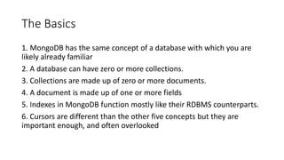 The Basics
1. MongoDB has the same concept of a database with which you are
likely already familiar
2. A database can have zero or more collections.
3. Collections are made up of zero or more documents.
4. A document is made up of one or more fields
5. Indexes in MongoDB function mostly like their RDBMS counterparts.
6. Cursors are different than the other five concepts but they are
important enough, and often overlooked