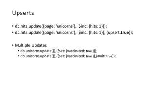 Upserts
db.hits.update({page: 'unicorns}, {$inc: {hits: 1}});
db.hits.update({page: 'unicorns}, {$inc: {hits: 1}}, {upsert:true});
Multiple Updates
db.unicorns.update({},{$set: {vaccinated: true }});
db.unicorns.update({},{$set: {vaccinated: true }},{multi:true});