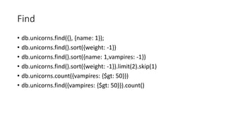 Find
db.unicorns.find({}, {name: 1});
db.unicorns.find().sort({weight: -1})
db.unicorns.find().sort({name: 1,vampires: -1})
db.unicorns.find().sort({weight: -1}).limit(2).skip(1)
db.unicorns.count({vampires: {$gt: 50}})
db.unicorns.find({vampires: {$gt: 50}}).count()