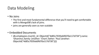 Data Modeling
No Joins
The first and most fundamental difference that youll need to get comfortable
with is MongoDBs lack of joins.
joins are generally seen as non-scalable
Embedded Documents
db.employees.insert({_id: ObjectId("4d85c7039ab0fd70a117d734"),name:
'Ghanima',family: {mother: 'Chani',father: 'Paul',brother:
ObjectId("4d85c7039ab0fd70a117d730")}})