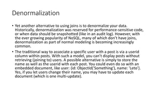 Denormalization
Yet another alternative to using joins is to denormalize your data.
Historically, denormalization was reserved for performance-sensitive code,
or when data should be snapshotted (like in an audit log). However, with
the ever growing popularity of NoSQL, many of which dont have joins,
denormalization as part of normal modeling is becoming increasingly
common.
The traditional way to associate a specific user with a post is via a userid
column within posts. With such a model, you cant display posts without
retrieving (joining to) users. A possible alternative is simply to store the
name as well as the userid with each post. You could even do so with an
embedded document, like user: {id: ObjectId('Something'), name: 'Leto'}.
Yes, if you let users change their name, you may have to update each
document (which is one multi-update).