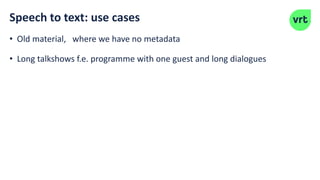 Speech to text: use cases
• Old material, where we have no metadata
• Long talkshows f.e. programme with one guest and long dialogues
 
