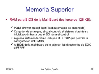 26/04/13 Ing. Patricio Proaño 10
Memoria Superior
• RAM para BIOS de la MainBoard (los terceros 128 KB):
 POST (Power on self Test: Test automático de encendido)
 Cargador de arranque, el cual controlo el sistema durante su
inicialización hasta que el SO toma el control.
 Algunos sistemas también incluyen al SETUP que permite la
configuración del CMOS
 Al BIOS de la mainboard se le asignan las direcciones de E000
a FFFFF
 