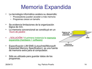 26/04/13 Ing. Patricio Proaño 14
Memoria Expandida
• La tecnología informática acelera su desarrollo:
– Procesadores pueden acceder a más memoria
– Programas crecen en tamaño
• Se evidencia limitaciones de la organización
lógica de mm.
• La memoria convencional se constituyó en un
‘muro de piedra’.
• ¡ SOLUCIÓN ! A primera instancia la memoria
expandida (hardware + software)
• Especificación LIM EMS (Lotus/Intel/Microsoft
Expanded Memory Specification): es una fuente
de memoria extra para el computador.
• Sólo es utilizada para guardar datos de los
programas.
 