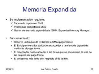 26/04/13 Ing. Patricio Proaño 15
Memoria Expandida
• Su implementación requiere:
 Tarjeta de expansión EMS
 Programas compatibles EMS
 Gestor de memoria expandidada (EMM: Expanded Memory Manager)
• Funcionamiento:
• Reserva un bloque de 64 KB de la UMA (page frame)
• El EMM permite a las aplicaciones acceder a la memoria expandida
mediante el page frame.
• El procesador puede acceder a los datos que se encuentran en una de
las páginas del page frame
• El acceso es más lento con respecto al de la mm.
 
