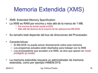 26/04/13 Ing. Patricio Proaño 18
Memoria Extendida (XMS)
• XMS: Extended Memory Specification
• La XMS es RAM por encima y más allá de la marca de 1 MB.
• Por encima de donde reside el DOS
• Más allá del alcance de la mayoría de las aplicaciones MS-DOS
• Su tamaño total depende del bus de direcciones del Procesador.
• Características:
– El MS-DOS no puede actuar directamente sobre esta memoria
– Los programas actuales están diseñados para trabajar con la XMS
– Los procesadores que acceden a la XMS, se dice que operan en modo
protegido (p-mode).
• La memoria extendida requiere un administrador de memoria
extendida, como por ejemplo HIMEM.SYS.
 