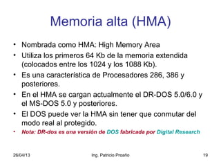 26/04/13 Ing. Patricio Proaño 19
Memoria alta (HMA)
• Nombrada como HMA: High Memory Area
• Utiliza los primeros 64 Kb de la memoria extendida
(colocados entre los 1024 y los 1088 Kb).
• Es una característica de Procesadores 286, 386 y
posteriores.
• En el HMA se cargan actualmente el DR-DOS 5.0/6.0 y
el MS-DOS 5.0 y posteriores.
• El DOS puede ver la HMA sin tener que conmutar del
modo real al protegido.
• Nota: DR-dos es una versión de DOS fabricada por Digital Research
 