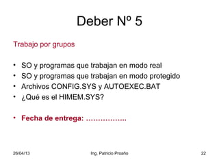 26/04/13 Ing. Patricio Proaño 22
Deber Nº 5
Trabajo por grupos
• SO y programas que trabajan en modo real
• SO y programas que trabajan en modo protegido
• Archivos CONFIG.SYS y AUTOEXEC.BAT
• ¿Qué es el HIMEM.SYS?
• Fecha de entrega: ……………..
 